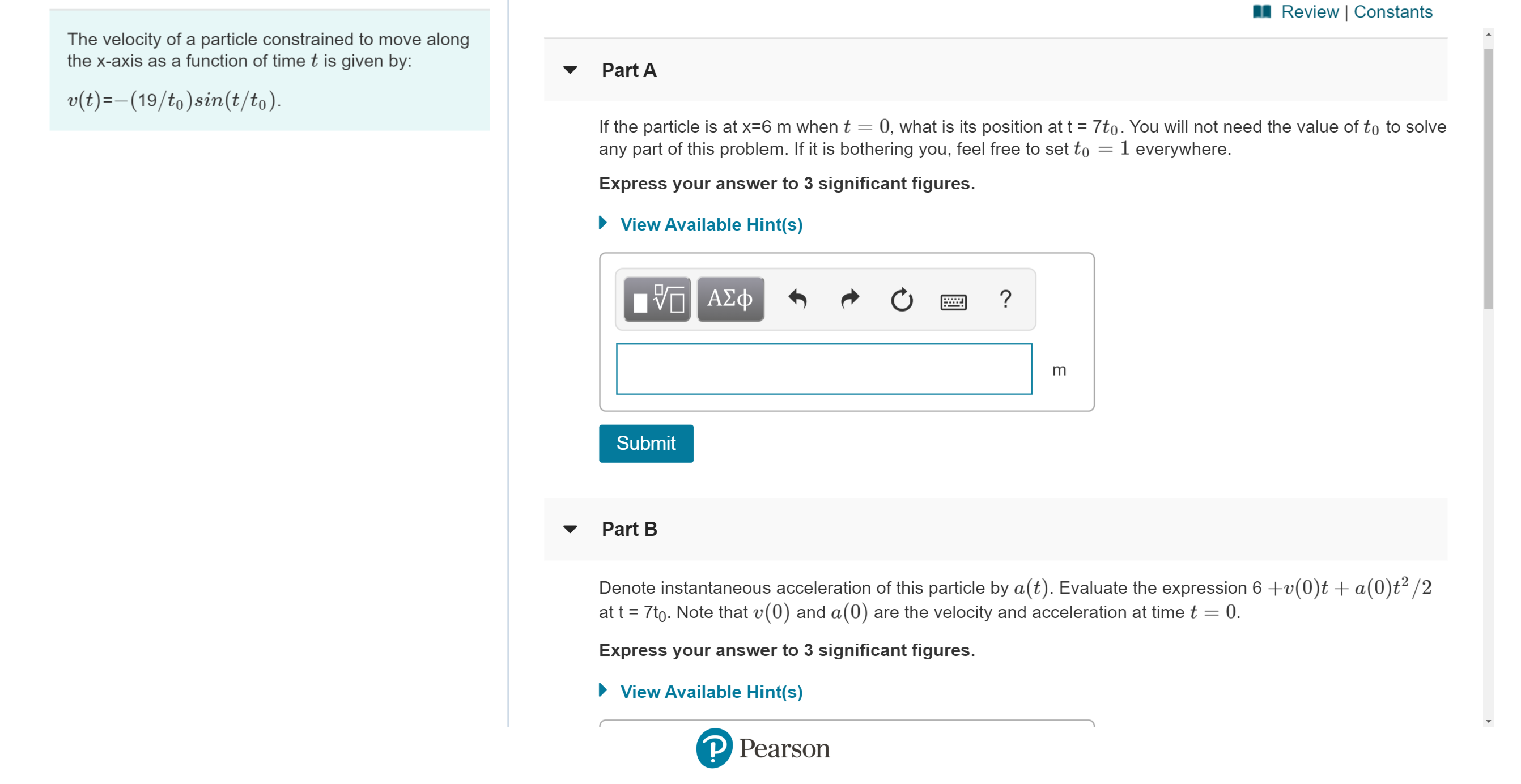 Review | Constants
The velocity of a particle constrained to move along
the x-axis as a function of time t is given by:
Part A
v (t)(19/to)sin(t/to)
If the particle is at x-6 m when t = 0, what is its position at t 7to. You will not need the value of to to solve
any part of this problem. If it is bothering you, feel free to set to
1 everywhere.
Express your answer to 3 significant figures.
View Available Hint(s)
Α φ
?
m
Submit
Part B
Denote instantaneous acceleration of this particle by a(t). Evaluate the expression 6 +v(0)t+ a(0)t2/2
at t 7to. Note that v(0) and a(0) are the velocity and acceleration at time t 0.
Express your answer to 3 significant figures.
View Available Hint(s)
P Pearson
