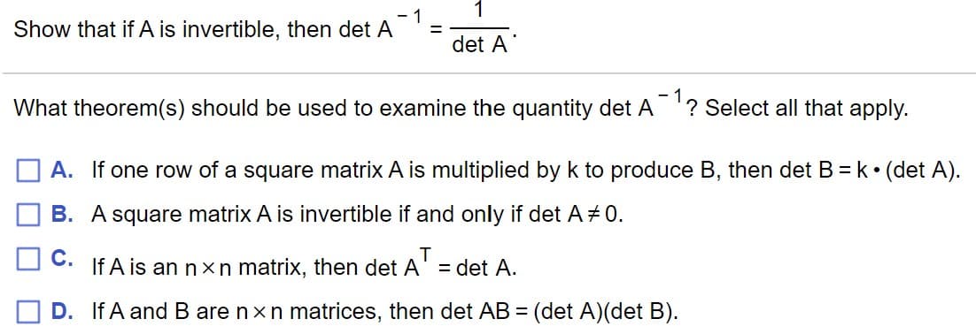 1
- 1
Show that if A is invertible, then det A
det A
What theorem(s) should be used to examine the quantity det A
? Select all that apply.
A. If one row of a square matrix A is multiplied by k to produce B, then det B = k• (det A).
B. A square matrix A is invertible if and only if det A # 0.
C.
If A is an nx n matrix, then det A' = det A.
D. If A and B are nxn matrices, then det AB = (det A)(det B).
%3D
