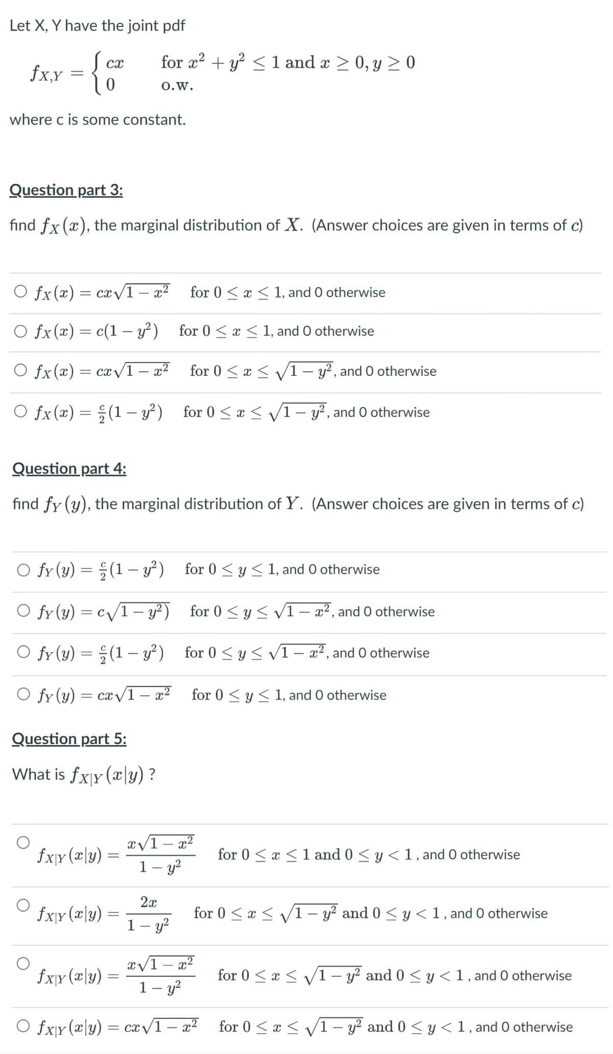 Let X, Y have the joint pdf
Scx
fxx = {0
for r?
+ y² <1 and x > 0, y > 0
0.w.
where c is some constant.
Question part 3:
find fx (x), the marginal distribution of X. (Answer choices are given in terms of c)
O fx(x)= cx/1- x² for 0 < x < 1, and 0 otherwise
O fx(x) = c(1 – y²)
for 0 < x < 1, and O otherwise
O fx(x)= cx/1
– x²
for 0 < x < v/1 – y?, and O otherwise
|
O fx(x) = ; (1 – y?) for 0 < x < V1- y², and 0 otherwise
|
Question part 4:
find fy (y), the marginal distribution of Y. (Answer choices are given in terms of c)
fy (y) = ;(1 – y²) for 0 < y < 1, and O otherwise
O fy (y) = c/1- y²) for 0 < y < vI- x², and 0 otherwise
fy (y) = ;(1 – y²) for 0 <y < V1– a², and 0 otherwise
O fr (y)
= cx v1 – x² for 0 < y< 1, and 0 otherwise
for 0 < y < 1, and O otherwise
-
Question part 5:
What is fxjy (x\y) ?
x/1 – x²
-
fxjr (x\y)
for 0 < x <1 and 0 < y < 1, and O otherwise
1– y?
-
2x
fx\r(x\y)
for 0 < x < /1– y? and 0 < y<1, and 0 otherwise
1 – y?
x/1 – x²
1– y?
fx}r (æ\y)
for 0 < x < V1 – y² and 0 < y <1, and O otherwise
-
O fx\y (x\y) = ca/1 – a²
for 0 < x < /1 – y? and 0 < y < 1, and 0 otherwise
