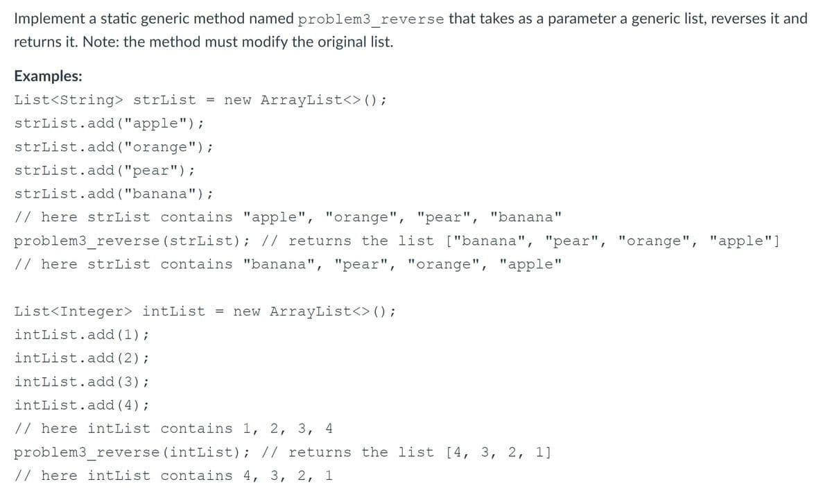 Implement a static generic method named problem3 reverse that takes as a parameter a generic list, reverses it and
returns it. Note: the method must modify the original list.
Examples:
List<String> strList = new ArrayList<> ();
strList.add ("apple");
strList.add ("orange");
strList.add ("pear");
strList.add ("banana");
// here strList contains "apple", "orange", "pear", "banana"
problem3 reverse (strList); // returns the list ["banana", "pear", "orange", "apple"]
// here strList contains "banana", "pear", "orange", "apple"
List<Integer> intList = new ArrayList<>();
intList.add (1);
intList.add (2);
intList.add (3);
intList.add (4);
// here intList contains 1, 2, 3, 4
problem3 reverse (intList); // returns the list [4, 3, 2, 1]
// here intList contains 4, 3, 2, 1
