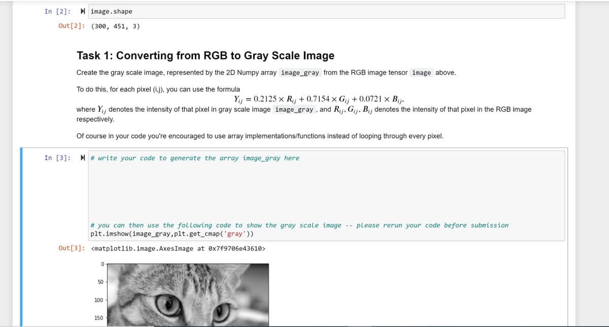 In [2]:
I image.shape
Out[2]: (300, 451, 3)
Task 1: Converting from RGB to Gray Scale Image
Create the gray scale image, represented by the 2D Numpy array image_gray from the RGB image tensor image above.
To do this, for each pixel (i,j), you can use the formula
Yij = 0.2125 x R;j + 0.7154 × G¡j + 0.0721 × Bij,
where Y;; denotes the intensity of that pixel in gray scale image image_gray , and R;j, Gij, Bij denotes the intensity of that pixel in the RGB image
respectively.
Of course in your code you're encouraged to use array implementations/functions instead of looping through every pixel.
In [3]:
I # write your code to generate the array image_gray here
please rerun your code before submission
# you can then use the following code to show the gray scale image
plt.imshow(image_gray,plt.get_cmap('gray'))
Out[3]: <matplotlib.image. AxesImage at Øx7f9706e43610>
50
100
150
