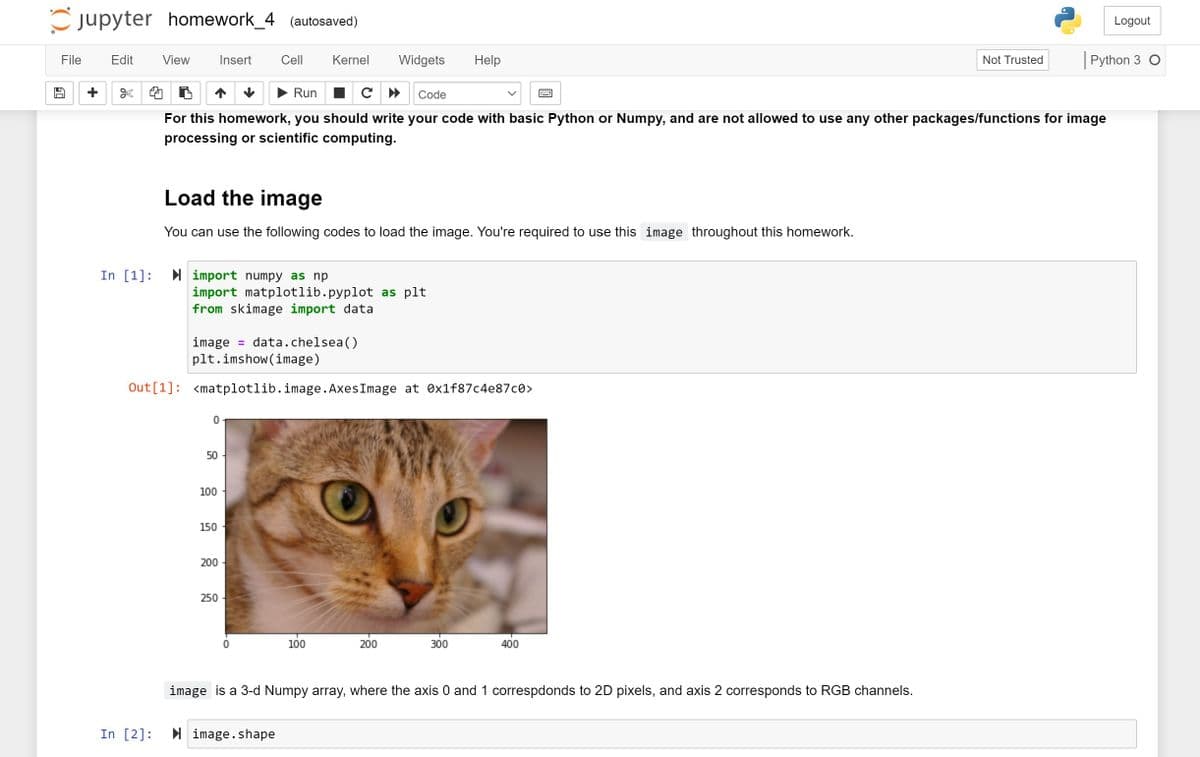 Cjupyter homework_4 (autosaved)
Logout
File
Edit
View
Insert
Cell
Kernel
Widgets
Help
|Python 3 O
Not Trusted
Run I C »
Code
For this homework, you should write your code with basic Python or Numpy, and are not allowed to use any other packages/functions for image
processing or scientific computing.
Load the image
You can use the following codes to load the image. You're required to use this image throughout this homework.
In [1]:
I import numpy as np
import matplotlib.pyplot as plt
from skimage import data
image = data.chelsea()
plt.imshow (image)
Out[1]: <matplotlib.image. AxesImage at Ox1f87c4e87c0>
50
100
150
200
250
100
200
300
400
image is a 3-d Numpy array, where the axis 0 and 1 correspdonds to 2D pixels, and axis 2 corresponds to RGB channels.
In [2]:
I image.shape
