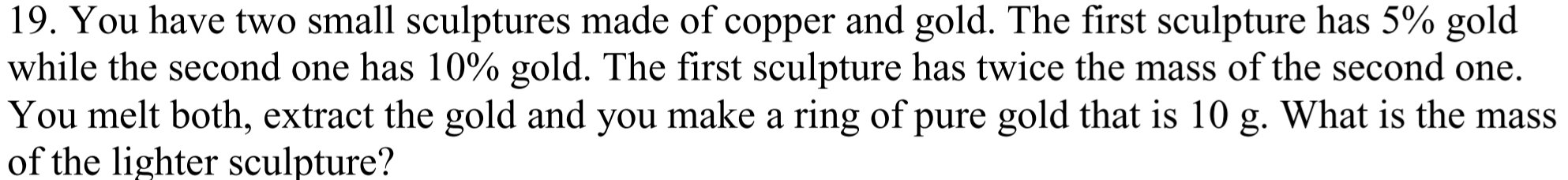 19. You have two small sculptures made of copper and gold. The first sculpture has 5% gold
while the second one has 10% gold. The first sculpture has twice the mass of the second one.
You melt both, extract the gold and you make a ring of pure gold that is 10 g. What is the mass
of the lighter sculpture?
