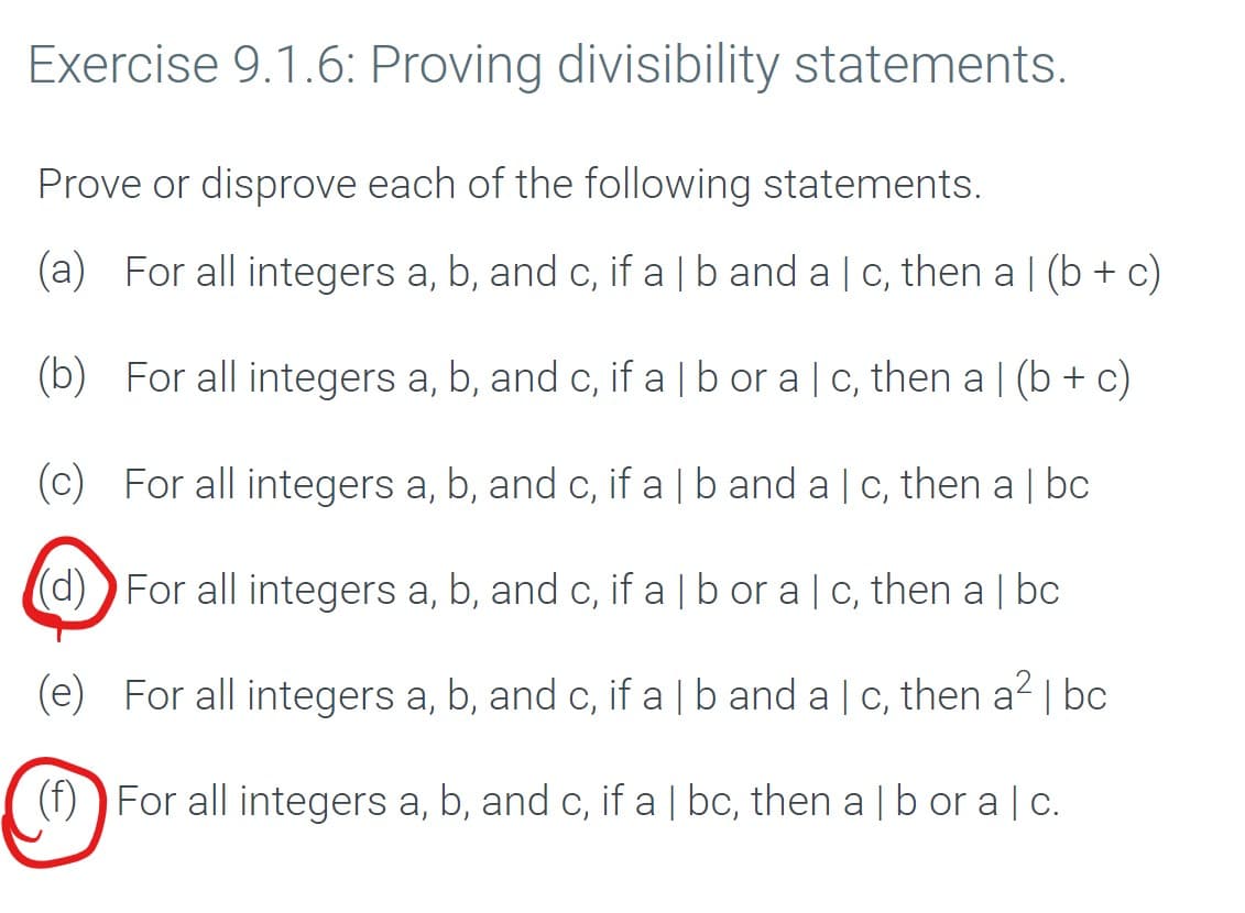 Exercise 9.1.6: Proving divisibility statements.
Prove or disprove each of the following statements.
(a) For all integers a, b, and c, if a | b and a c, then a | (b + c)
(b) For all integers a, b, and c, if a | b or a c, then a | (b + c)
(c) For all integers a, b, and c, if a | b and a | c, then a | bc
(d)) For all integers a, b, and c, if a | b or a c, then a | bc
(e) For all integers a, b, and c, if a | b and a c, then a2 | bc
(f)
For all integers a, b, and c, if a | bc, then a b or a c.
