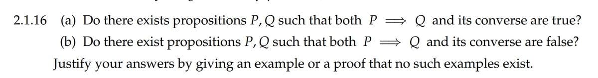 2.1.16 (a) Do there exists propositions P, Q such that both P
= Q and its converse are true?
(b) Do there exist propositions P,Q such that both P =
Q and its converse are false?
Justify your answers by giving an example or a proof that no such examples exist.
