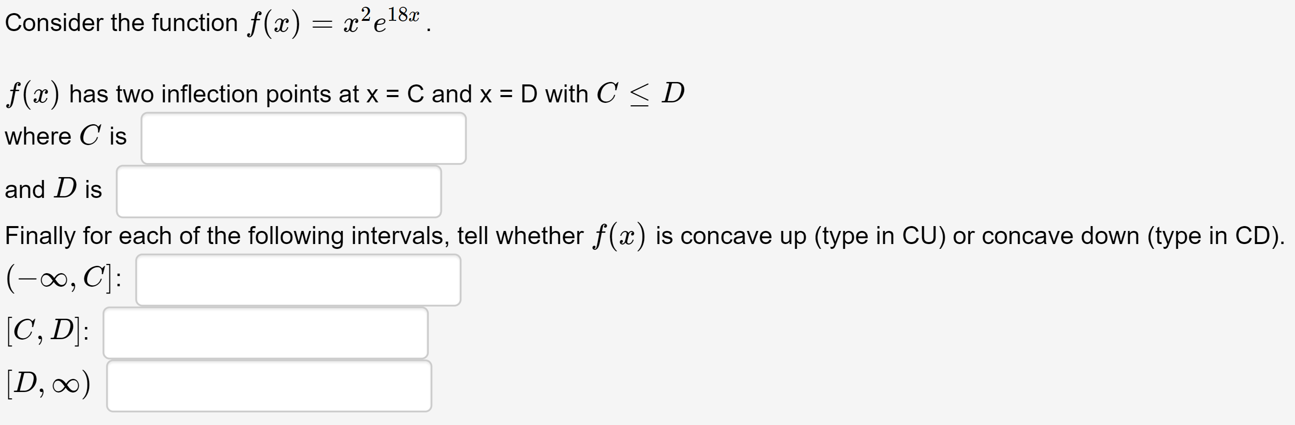 Consider the function f(x) = x²e18#.
f(x) has two inflection points at x = C and x = D with C <D
where C is
and D is
Finally for each of the following intervals, tell whether f(x) is concave up (type in CU) or concave down (type in CD).
(-∞, CJ:
[C, D]:
[D, 0)
