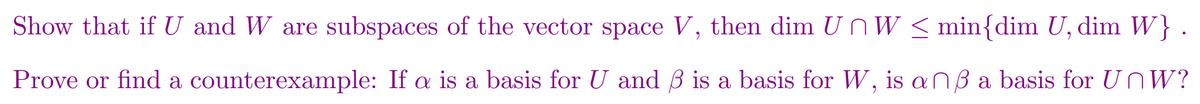 Show that if U and W are subspaces of the vector space V, then dim UnW < min{dim U, dim W}
Prove or find a counterexample: If a is a basis for U and B is a basis for W, is anB a basis for U nW?
