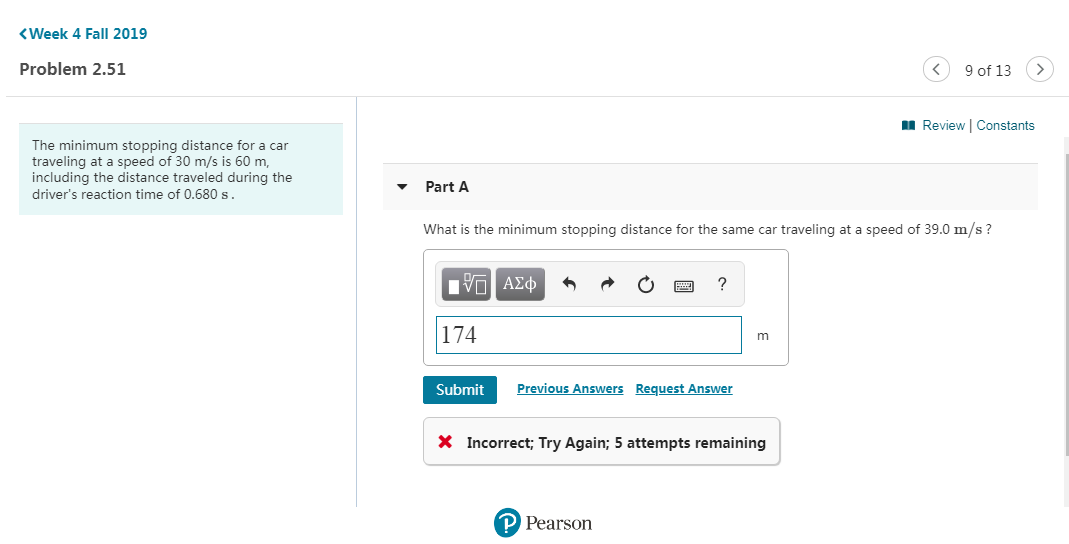 Week 4 Fall 2019
Problem 2.51
9 of 13
Review Constants
The minimum stopping distance for a car
traveling at a speed of 30 m/s is 60 m
including the distance traveled during the
Part A
driver's reaction time of 0.680 s
What is the minimum stopping distance for the same car traveling at a speed of 39.0 m/s?
Eνα ΑΣφ
174
Previous Answers
Request Answer
Submit
x Incorrect; Try Again; 5 attempts remaining
P Pearson
