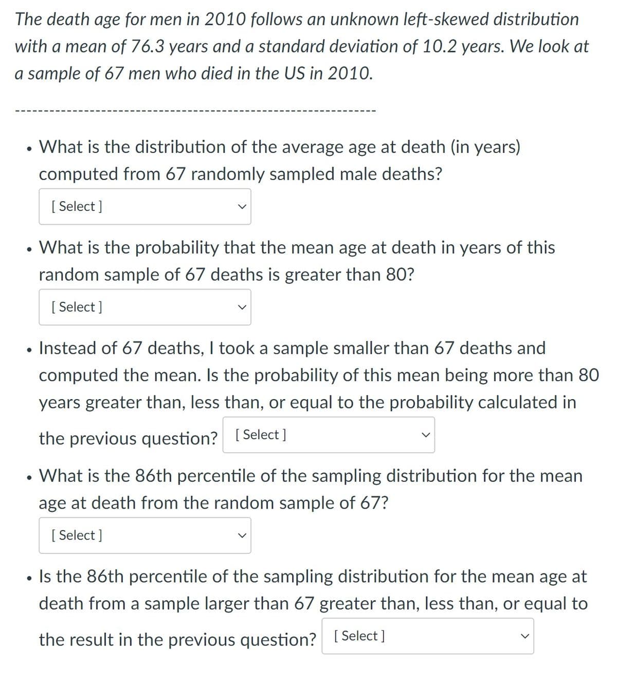 The death age for men in 2010 follows an unknown left-skewed distribution
with a mean of 76.3 years and a standard deviation of 10.2 years. We look at
a sample of 67 men who died in the US in 2010.
What is the distribution of the average age at death (in years)
computed from 67 randomly sampled male deaths?
[ Select ]
What is the probability that the mean age at death in years of this
random sample of 67 deaths is greater than 80?
[ Select ]
Instead of 67 deaths, I took a sample smaller than 67 deaths and
computed the mean. Is the probability of this mean being more than 80
years greater than, less than, or equal to the probability calculated in
the previous question? [ Select]
What is the 86th percentile of the sampling distribution for the mean
age at death from the random sample of 67?
[ Select ]
Is the 86th percentile of the sampling distribution for the mean age at
death from a sample larger than 67 greater than, less than, or equal to
the result in the previous question? [ Select ]
