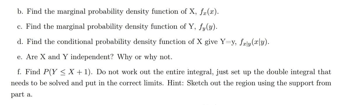 b. Find the marginal probability density function of X, fr(x).
c. Find the marginal probability density function of Y, fy(y).
d. Find the conditional probability density function of X give Y=y, fæy(x|y).
e. Are X and Y independent? Why or why not.
f. Find P(Y < X + 1). Do not work out the entire integral, just set up the double integral that
needs to be solved and put in the correct limits. Hint: Sketch out the region using the support from
part a.
