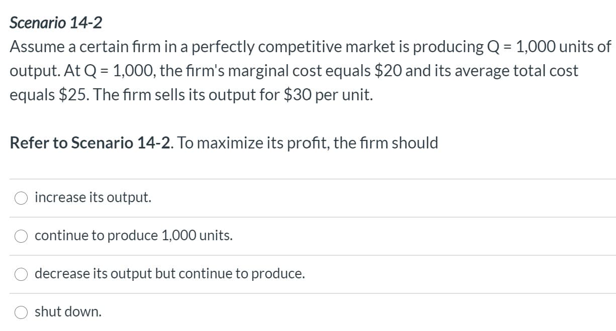 Refer to Scenario 14-2. To maximize its profit, the firm should
increase its output.
continue to produce 1,000 units.
decrease its output but continue to produce.
shut down.
