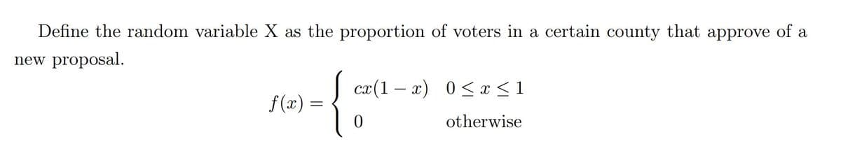 Define the random variable X as the proportion of voters in a certain county that approve of a
new proposal.
cx(1 – x) 0< x <1
f(x) =
otherwise
