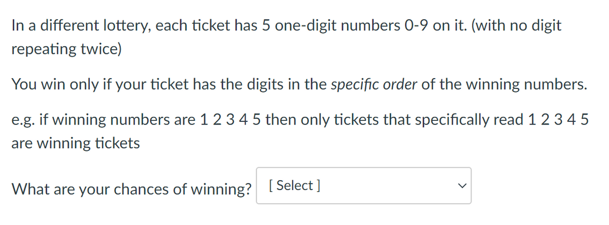 In a different lottery, each ticket has 5 one-digit numbers 0-9 on it. (with no digit
repeating twice)
You win only if your ticket has the digits in the specific order of the winning numbers.
e.g. if winning numbers are 1 2 3 4 5 then only tickets that specifically read 1 2 3 4 5
are winning tickets
What are your chances of winning? I Select ]
