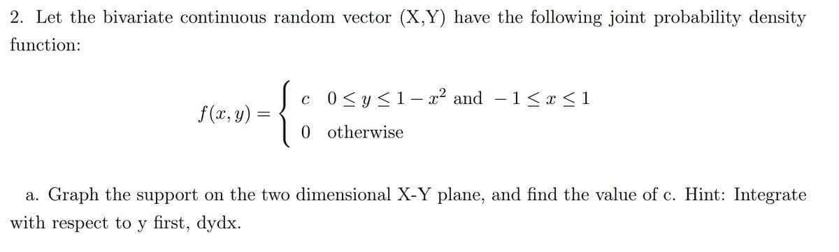 2. Let the bivariate continuous random vector (X,Y) have the following joint probability density
function:
{;
c 0<y<1- x? and – 1< x <1
f (x, y) =
0 otherwise
a. Graph the support on the two dimensional X-Y plane, and find the value of c. Hint: Integrate
with respect to y first, dydx.
