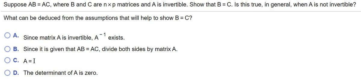 Suppose AB = AC, where B and C are nx p matrices and A is invertible. Show that B = C. Is this true, in general, when A is not invertible?
What can be deduced from the assumptions that will help to show B= C?
А.
Since matrix A is invertible, A
- 1
exists.
B. Since it is given that AB = AC, divide both sides by matrix A.
С. А%3DI
D. The determinant of A is zero.
