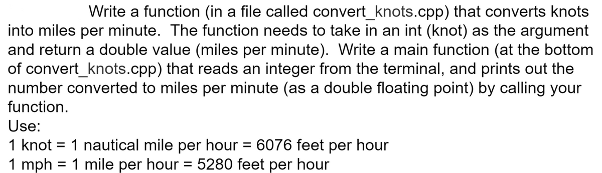Write a function (in a file called convert_knots.cpp) that converts knots
into miles per minute. The function needs to take in an int (knot) as the argument
and return a double value (miles per minute). Write a main function (at the bottom
of convert_knots.cpp) that reads an integer from the terminal, and prints out the
number converted to miles per minute (as a double floating point) by calling your
function.
Use:
1 knot = 1 nautical mile per hour = 6076 feet per hour
1 mph = 1 mile per hour = 5280 feet per hour
