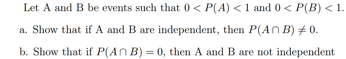 Let A and B be events such that 0 < P(A) < 1 and 0 < P(B) < 1.
a. Show that if A and B are independent, then P(AN B) # 0.
b. Show that if P(AN B) = 0, then A and B are not independent
