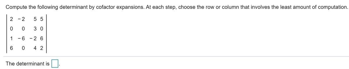 Compute the following determinant by cofactor expansions. At each step, choose the row or column that involves the least amount of computation.
2 -2
5 5
0 0
3 0
1
-6 - 2 6
6.
4 2
The determinant is
