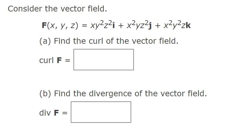 Consider the vector field.
F(x, y, z) = xy²z²i + x²yz²j + x²y²zk
%3D
(a) Find the curl of the vector field.
curl F =
(b) Find the divergence of the vector fleld.
div F =
