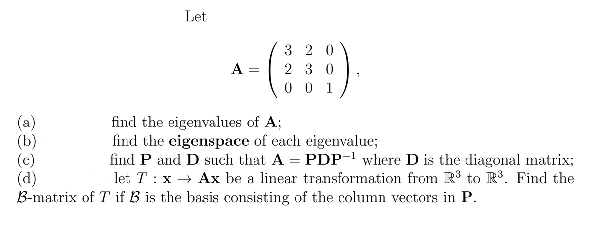 Let
3 2 0
2 3 0
0 0 1
А
(а)
(b)
(c)
(d)
B-matrix of T if B is the basis consisting of the column vectors in P.
find the eigenvalues of A;
find the eigenspace of each eigenvalue;
find P and D such that A = PDP-1 where D is the diagonal matrix;
let T : x → Ax be a linear transformation from R³ to R³. Find the

