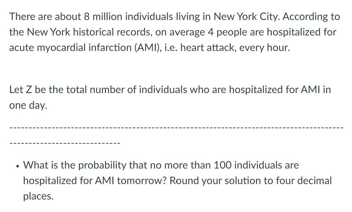 There are about 8 million individuals living in New York City. According to
the New York historical records, on average 4 people are hospitalized for
acute myocardial infarction (AMI), i.e. heart attack, every hour.
Let Z be the total number of individuals who are hospitalized for AMI in
one day.
What is the probability that no more than 100 individuals are
hospitalized for AMI tomorrow? Round your solution to four decimal
places.
