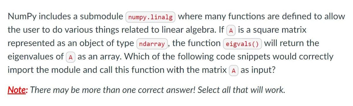 NumPy includes a submodule numpy.linalg where many functions are defined to allow
the user to do various things related to linear algebra. If A is a square matrix
represented as an object of type ndarray , the function eigvals () will return the
eigenvalues of A as an array. Which of the following code snippets would correctly
import the module and call this function with the matrix (A as input?
Note: There may be more than one correct answer! Select all that will work.
