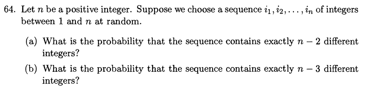 64. Let n be a positive integer. Suppose we choose a sequence i1, 12,.
between 1 and n at random.
..., in of integers
(a) What is the probability that the sequence contains exactly n 2 different
integers?
(b) What is the probability that the sequence contains exactly n - 3 different
integers?