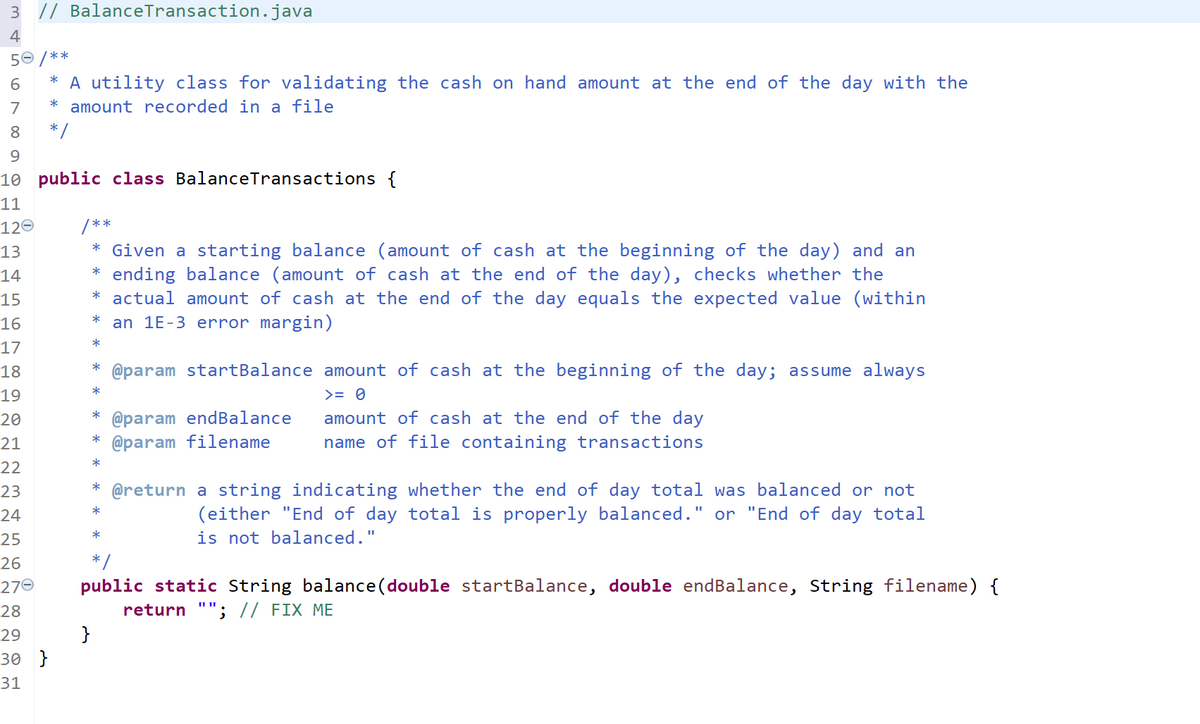 3 // BalanceTransaction.java
4
50 /**
* A utility class for validating the cash on hand amount at the end of the day with the
* amount recorded in a file
* /
6.
7
8
9.
10 public class BalanceTransactions {
11
120
/**
* Given a starting balance (amount of cash at the beginning of the day) and an
* ending balance (amount of cash at the end of the day), checks whether the
* actual amount of cash at the end of the day equals the expected value (within
an 1E-3 error margin)
13
14
15
*
16
*
17
18
* @param startBalance amount of cash at the beginning of the day; assume always
*
19
>= 0
* @param endBalance
* @param filename
20
amount of cash at the end of the day
21
name of file containing transactions
*
22
23
* @return a string indicating whether the end of day total was balanced or not
(either "End of day total is properly balanced." or "End of day total
is not balanced."
*
24
*
25
26
* /
public static String balance (double startBalance, double endBalance, String filename) {
return ""; // FIX ME
}
270
28
29
30 }
31
