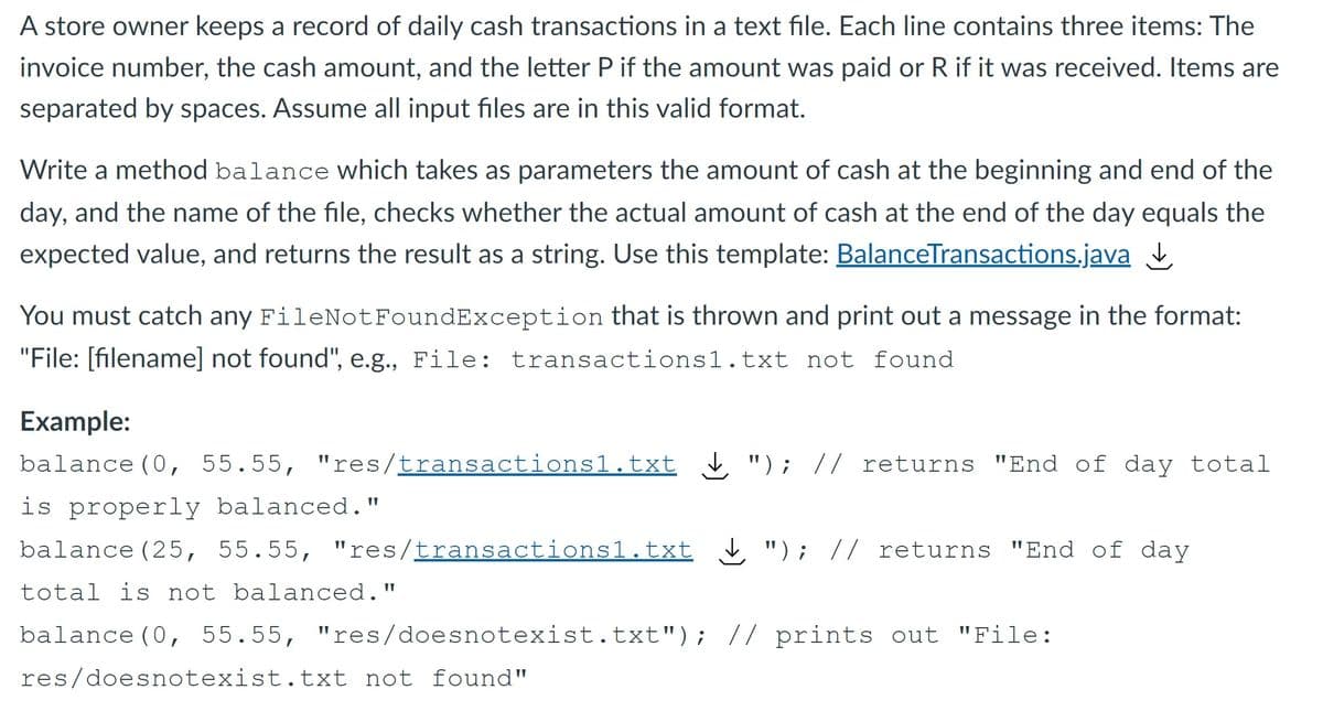 A store owner keeps a record of daily cash transactions in a text file. Each line contains three items: The
invoice number, the cash amount, and the letter P if the amount was paid or R if it was received. Items are
separated by spaces. Assume all input files are in this valid format.
Write a method balance which takes as parameters the amount of cash at the beginning and end of the
day, and the name of the file, checks whether the actual amount of cash at the end of the day equals the
expected value, and returns the result as a string. Use this template: BalanceTransactions.java
You must catch any FileNotFoundException that is thrown and print out a message in the format:
"File: [filename] not found", e.g., File: transactions1.txt not found
Example:
balance (0, 55.55, "res/transactions1.txt , "); // returns "End of day total
is properly balanced."
balance (25, 55.55, "res/transactions1.txt ¿ "); // returns "End of day
total is not balanced."
balance (0, 55.55, "res/doesnotexist.txt"); // prints out "File:
res/doesnotexist.txt not found"
