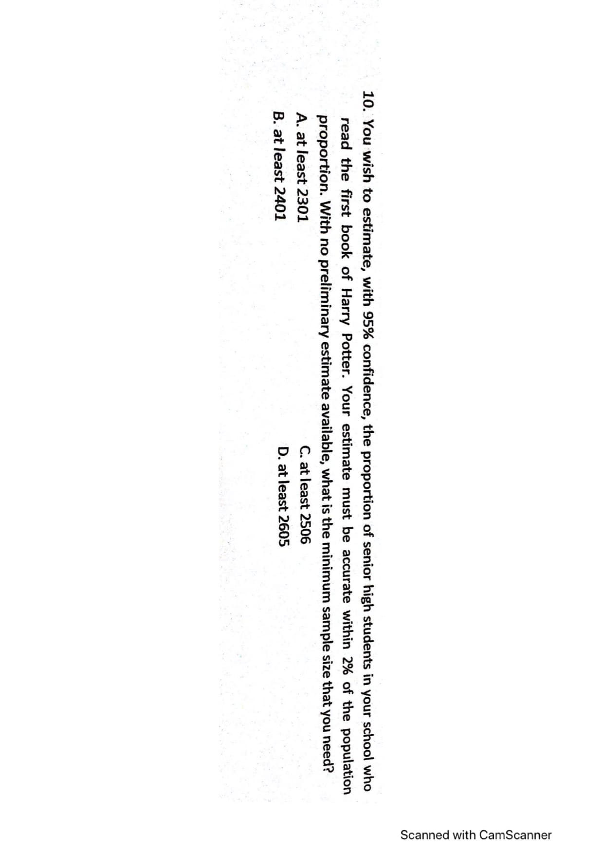 Scanned with CamScanner
10. You wish to estimate, with 95% confidence, the proportion of senior high students in your school who
read the first book of Harry Potter. Your estimate must be accurate within 2% of the population
proportion. With no preliminary estimate available, what is the minimum sample size that you need?
C. at least 2506
D. at least 2605
A. at least 2301
B. at least 2401

