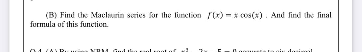 (B) Find the Maclaurin series for the function f(x) = x cos(x) . And find the final
formula of this function.
O4 (A By using NRM find the reol root of r3
O occurote to siy decimol
