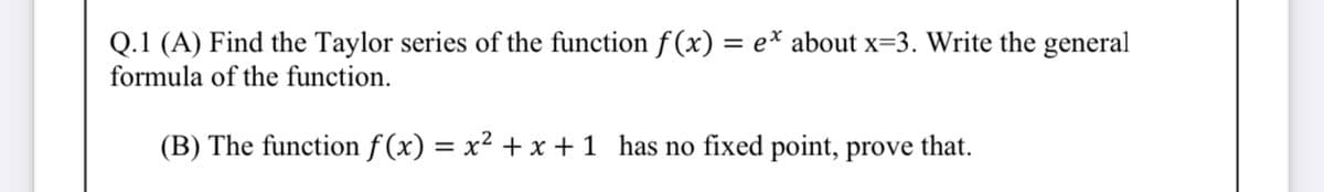 Q.1 (A) Find the Taylor series of the function f (x)
= e* about x=3. Write the general
formula of the function.
(B) The function f (x) = x² + x +1 has no fixed point, prove that.
