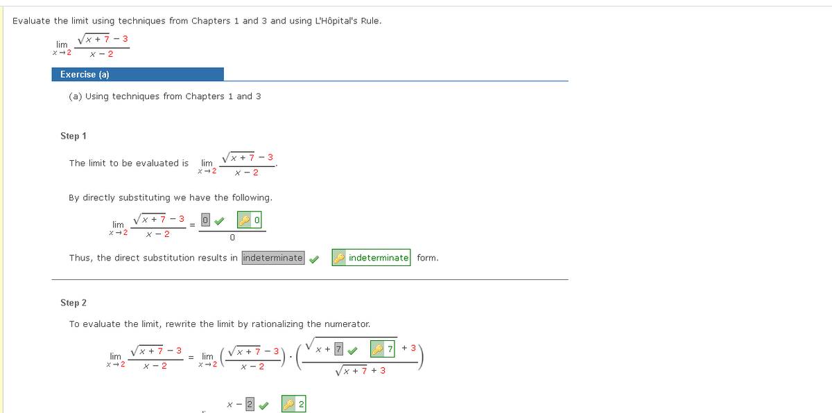 Evaluate the limit using techniques from Chapters 1 and 3 and using L'Hôpital's Rule.
Vx + 7 - 3
lim
x- 2
x - 2
Exercise (a)
(a) Using techniques from Chapters 1 and 3
Step 1
x + 7 - 3
The limit to be evaluated is
lim
X - 2
By directly substituting we have the following.
x + 7
lim
X - 2
Thus, the direct substitution results in indeterminate
indeterminate form.
Step 2
To evaluate the limit, rewrite the limit by rationalizing the numerator.
Vx + 7 - 3
lim
7 +
x + 7 - 3
x + 7
= lim
X- 2
x- 2
X - 2
X - 2
Vx + 7 + 3
