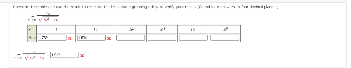 Complete the table and use the result to estimate the limit. Use a graphing utility to verify your result. (Round your answers to four decimal places.)
4x
lim
x- DO V 7x2 - 2x
1.
10
102
103
104
105
f(x)||1.789
1.534
4x
lim
x- DO V 7x2 - 2x
= 1.512
