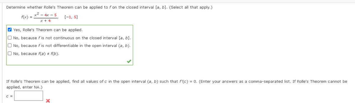 Determine whether Rolle's Theorem can be applied to f on the closed interval [a, b]. (Select all that apply.)
- 4x - 5
f(x) =
[-1, 5]
X + 4
V Yes, Rolle's Theorem can be applied.
O No, because f is not continuous on the closed interval [a, b].
O No, because f is not differentiable in the open interval (a, b).
O No, because f(a) # f(b).
If Rolle's Theorem can be applied, find all values of c in the open interval (a, b) such that f'(c) = 0. (Enter your answers as a comma-separated list. If Rolle's Theorem cannot be
applied, enter NA.)
C =

