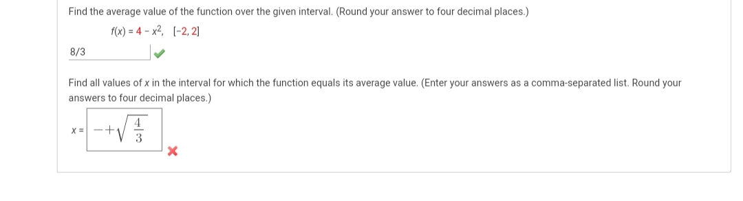 Find the average value of the function over the given interval. (Round your answer to four decimal places.)
f(x) = 4 - x2, [-2, 2]
8/3
Find all values of x in the interval for which the function equals its average value. (Enter your answers as a comma-separated list. Round your
answers to four decimal places.)
+V
4
X =
3
