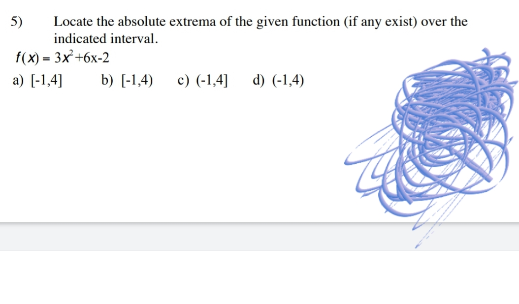 5)
Locate the absolute extrema of the given function (if any exist) over the
indicated interval.
f(x) = 3x+6x-2
a) [-1,4]
b) [-1,4)
c) (-1,4]
d) (-1,4)
