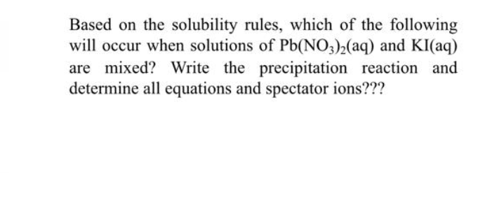 Based on the solubility rules, which of the following
will occur when solutions of Pb(NO3)2(aq) and KI(aq)
are mixed? Write the precipitation reaction and
determine all equations and spectator ions???
