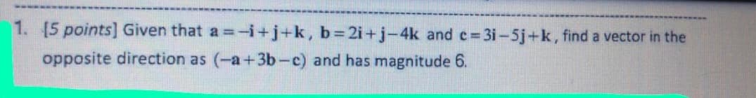1. [5 points] Given that a =-i+j+k, b%3D21+j-4k and c= 3i-5j+k, find a vector in the
opposite direction as (-a+3b-c) and has magnitude 6.
