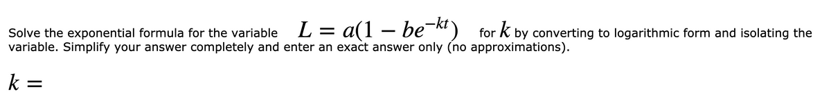L = a(1 – be¯) for k by converting to logarithmic form and isolating the
Solve the exponential formula for the variable
variable. Simplify your answer completely and enter an exact answer only (no approximations).
k =
