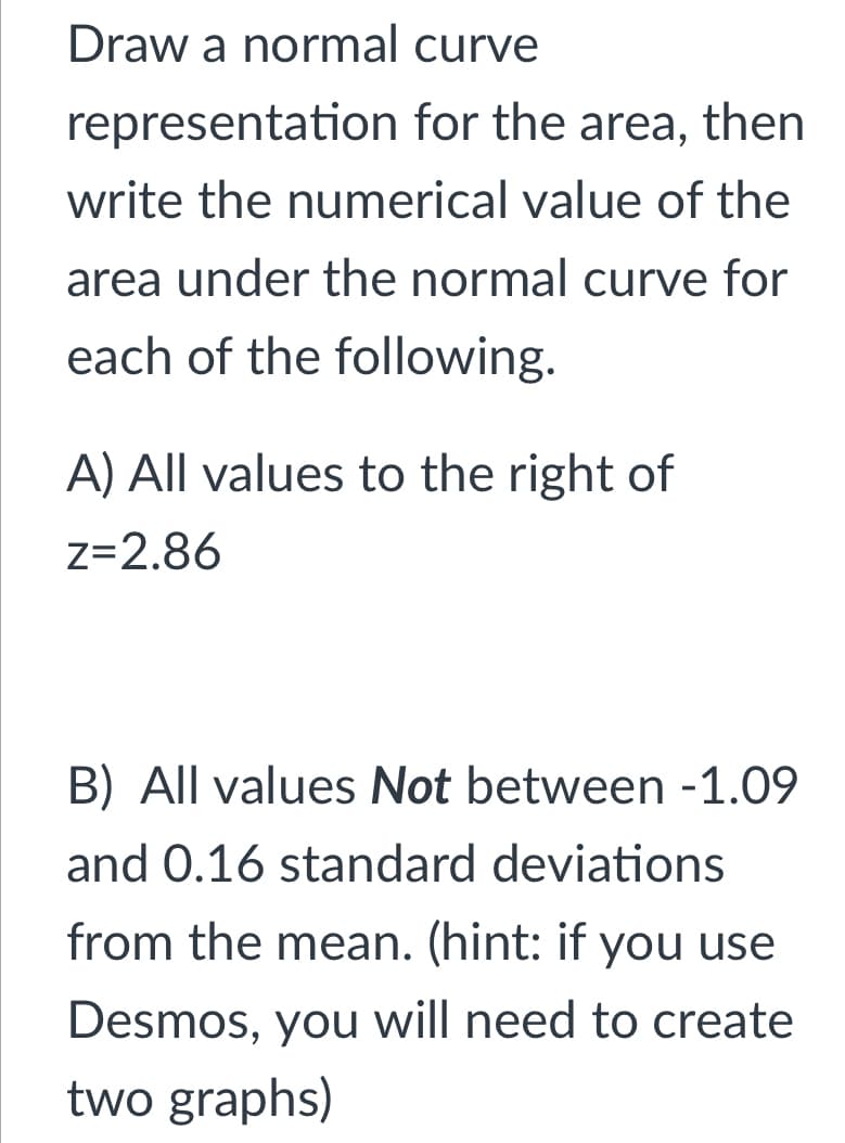 Draw a normal curve
representation for the area, then
write the numerical value of the
area under the normal curve for
each of the following.
A) All values to the right of
z=2.86
B) All values Not between -1.09
and 0.16 standard deviations
from the mean. (hint: if you use
Desmos, you will need to create
two graphs)
