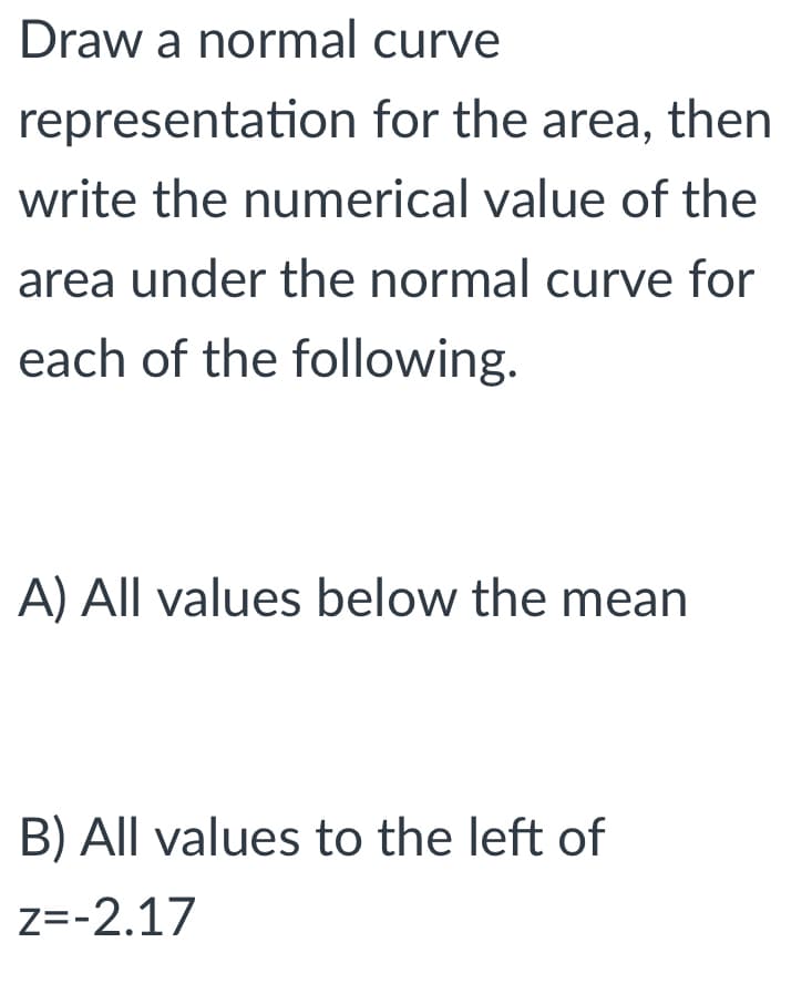 Draw a normal curve
representation for the area, then
write the numerical value of the
area under the normal curve for
each of the following.
A) All values below the mean
B) All values to the left of
z=-2.17
