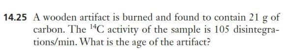 14.25 A wooden artifact is burned and found to contain 21 g of
carbon. The ¹4C activity of the sample is 105 disintegra-
tions/min. What is the age of the artifact?