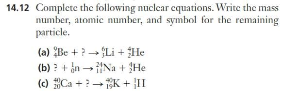 14.12 Complete the following nuclear equations. Write the mass
number, atomic number, and symbol for the remaining
particle.
(a) Be + ?→→Li + He
(b) ? + on → Na + He
(c) 20Ca + ? →→ 10K + H
->
