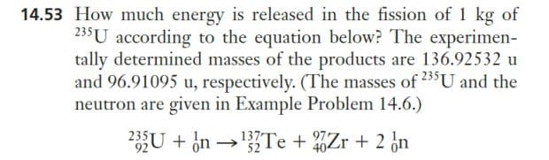 14.53 How much energy is released in the fission of 1 kg of
235 U according to the equation below? The experimen-
tally determined masses of the products are 136.92532 u
and 96.91095 u, respectively. (The masses of 235 U and the
neutron are given in Example Problem 14.6.)
235U + n →¹3Te + Zr + 2 n
92
52