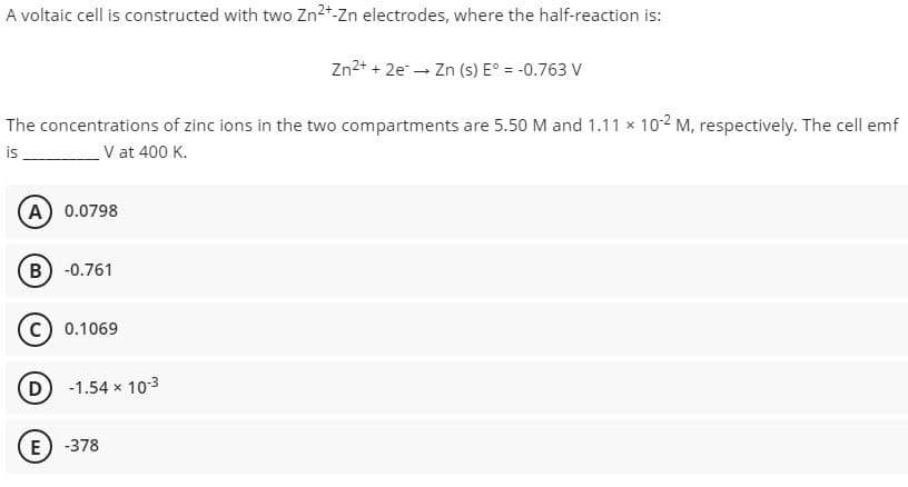 A voltaic cell is constructed with two Zn2+-Zn electrodes, where the half-reaction is:
Zn2+ + 2e - Zn (s) E° = -0.763 V
The concentrations of zinc ions in the two compartments are 5.50 M and 1.11 x 10-2 M, respectively. The cell emf
is
V at 400 K.
A) 0.0798
B) -0.761
C) 0.1069
D -1.54 x 103
E) -378
