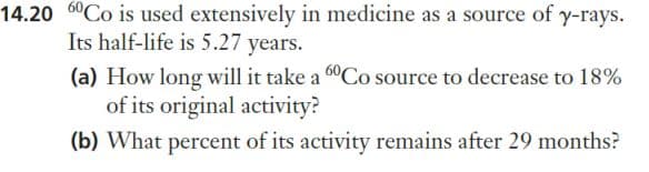 14.20 60Co is used extensively in medicine as a source of y-rays.
Its half-life is 5.27 years.
(a) How long will it take a 60Co source to decrease to 18%
of its original activity?
(b) What percent of its activity remains after 29 months?