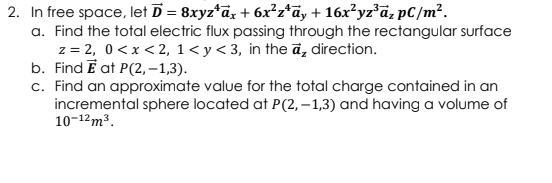 2. In free space, let D = 8xyz*āz + 6x²z*ā, + 16x²yz°ã; pC/m².
a. Find the total electric flux passing through the rectangular surface
z = 2, 0 <x < 2, 1< y< 3, in the ā, direction.
b. Find E at P(2, –1,3).
c. Find an approximate value for the total charge contained in an
incremental sphere located at P(2, – 1,3) and having a volume of
10-12m3.
