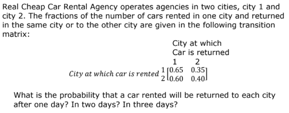 Real Cheap Car Rental Agency operates agencies in two cities, city 1 and
city 2. The fractions of the number of cars rented in one city and returned
in the same city or to the other city are given in the following transition
matrix:
City at which
Car is returned
2
1
City at which car is rented ! [0.65 0.35]
2 l0.60 0.40
1
What is the probability that a car rented will be returned to each city
after one day? In two days? In three days?
