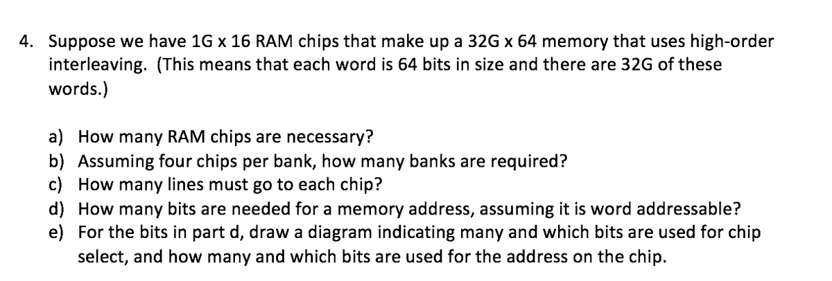 4. Suppose we have 1G x 16 RAM chips that make up a 32G x 64 memory that uses high-order
interleaving. (This means that each word is 64 bits in size and there are 32G of these
words.)
a) How many RAM chips are necessary?
b) Assuming four chips per bank, how many banks are required?
c) How many lines must go to each chip?
d) How many bits are needed for a memory address, assuming it is word addressable?
e) For the bits in part d, draw a diagram indicating many and which bits are used for chip
select, and how many and which bits are used for the address on the chip.
